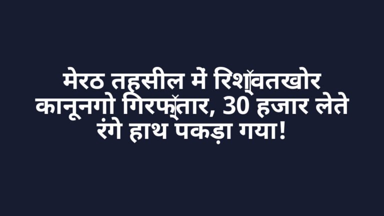 मेरठ तहसील में रिश्वतखोर कानूनगो गिरफ्तार, 30 हजार लेते रंगे हाथ पकड़ा गया!