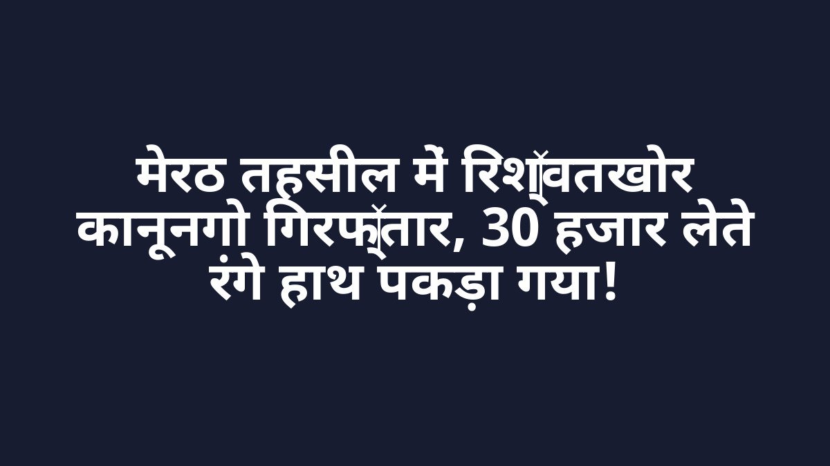 मेरठ तहसील में रिश्वतखोर कानूनगो गिरफ्तार, 30 हजार लेते रंगे हाथ पकड़ा गया!